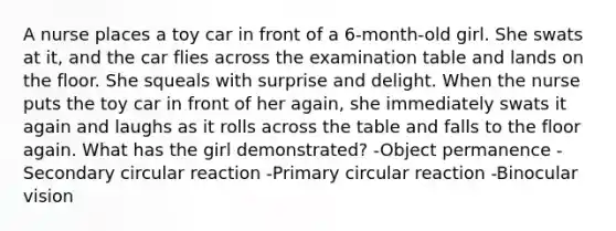 A nurse places a toy car in front of a 6-month-old girl. She swats at it, and the car flies across the examination table and lands on the floor. She squeals with surprise and delight. When the nurse puts the toy car in front of her again, she immediately swats it again and laughs as it rolls across the table and falls to the floor again. What has the girl demonstrated? -Object permanence -Secondary circular reaction -Primary circular reaction -Binocular vision