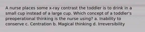 A nurse places some x-ray contrast the toddler is to drink in a small cup instead of a large cup. Which concept of a toddler's preoperational thinking is the nurse using? a. Inability to conserve c. Centration b. Magical thinking d. Irreversibility