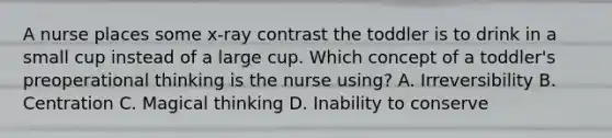 A nurse places some x-ray contrast the toddler is to drink in a small cup instead of a large cup. Which concept of a toddler's preoperational thinking is the nurse using? A. Irreversibility B. Centration C. Magical thinking D. Inability to conserve