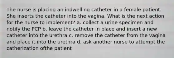 The nurse is placing an indwelling catheter in a female patient. She inserts the catheter into the vagina. What is the next action for the nurse to implement? a. collect a urine specimen and notify the PCP b. leave the catheter in place and insert a new catheter into the urethra c. remove the catheter from the vagina and place it into the urethra d. ask another nurse to attempt the catherization ofthe patient