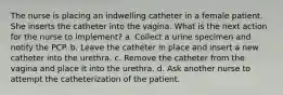 The nurse is placing an indwelling catheter in a female patient. She inserts the catheter into the vagina. What is the next action for the nurse to implement? a. Collect a urine specimen and notify the PCP. b. Leave the catheter in place and insert a new catheter into the urethra. c. Remove the catheter from the vagina and place it into the urethra. d. Ask another nurse to attempt the catheterization of the patient.