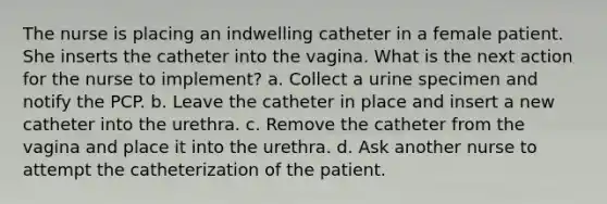 The nurse is placing an indwelling catheter in a female patient. She inserts the catheter into the vagina. What is the next action for the nurse to implement? a. Collect a urine specimen and notify the PCP. b. Leave the catheter in place and insert a new catheter into the urethra. c. Remove the catheter from the vagina and place it into the urethra. d. Ask another nurse to attempt the catheterization of the patient.