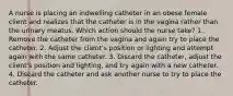 A nurse is placing an indwelling catheter in an obese female client and realizes that the catheter is in the vagina rather than the urinary meatus. Which action should the nurse take? 1. Remove the catheter from the vagina and again try to place the catheter. 2. Adjust the client's position or lighting and attempt again with the same catheter. 3. Discard the catheter, adjust the client's position and lighting, and try again with a new catheter. 4. Discard the catheter and ask another nurse to try to place the catheter.