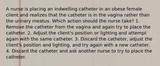 A nurse is placing an indwelling catheter in an obese female client and realizes that the catheter is in the vagina rather than the urinary meatus. Which action should the nurse take? 1. Remove the catheter from the vagina and again try to place the catheter. 2. Adjust the client's position or lighting and attempt again with the same catheter. 3. Discard the catheter, adjust the client's position and lighting, and try again with a new catheter. 4. Discard the catheter and ask another nurse to try to place the catheter.