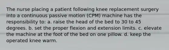 The nurse placing a patient following knee replacement surgery into a continuous passive motion (CPM) machine has the responsibility to: a. raise the head of the bed to 30 to 45 degrees. b. set the proper flexion and extension limits. c. elevate the machine at the foot of the bed on one pillow. d. keep the operated knee warm.