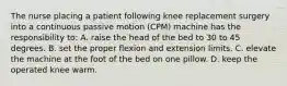 The nurse placing a patient following knee replacement surgery into a continuous passive motion (CPM) machine has the responsibility to: A. raise the head of the bed to 30 to 45 degrees. B. set the proper flexion and extension limits. C. elevate the machine at the foot of the bed on one pillow. D. keep the operated knee warm.