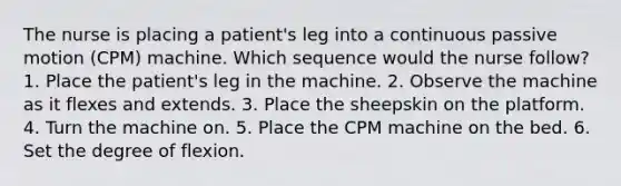 The nurse is placing a patient's leg into a continuous passive motion (CPM) machine. Which sequence would the nurse follow? 1. Place the patient's leg in the machine. 2. Observe the machine as it flexes and extends. 3. Place the sheepskin on the platform. 4. Turn the machine on. 5. Place the CPM machine on the bed. 6. Set the degree of flexion.