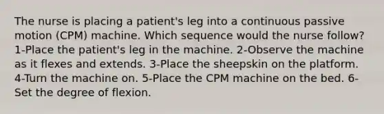 The nurse is placing a patient's leg into a continuous passive motion (CPM) machine. Which sequence would the nurse follow? 1-Place the patient's leg in the machine. 2-Observe the machine as it flexes and extends. 3-Place the sheepskin on the platform. 4-Turn the machine on. 5-Place the CPM machine on the bed. 6-Set the degree of flexion.