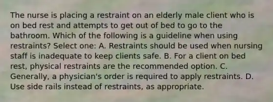 The nurse is placing a restraint on an elderly male client who is on bed rest and attempts to get out of bed to go to the bathroom. Which of the following is a guideline when using restraints? Select one: A. Restraints should be used when nursing staff is inadequate to keep clients safe. B. For a client on bed rest, physical restraints are the recommended option. C. Generally, a physician's order is required to apply restraints. D. Use side rails instead of restraints, as appropriate.