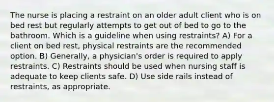 The nurse is placing a restraint on an older adult client who is on bed rest but regularly attempts to get out of bed to go to the bathroom. Which is a guideline when using restraints? A) For a client on bed rest, physical restraints are the recommended option. B) Generally, a physician's order is required to apply restraints. C) Restraints should be used when nursing staff is adequate to keep clients safe. D) Use side rails instead of restraints, as appropriate.