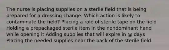 The nurse is placing supplies on a sterile field that is being prepared for a dressing change. Which action is likely to contaminate the field? Placing a role of sterile tape on the field Holding a prepackaged sterile item in the nondominant hand while opening it Adding supplies that will expire in @ days Placing the needed supplies near the back of the sterile field