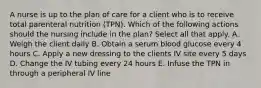 A nurse is up to the plan of care for a client who is to receive total parenteral nutrition (TPN). Which of the following actions should the nursing include in the plan? Select all that apply. A. Weigh the client daily B. Obtain a serum blood glucose every 4 hours C. Apply a new dressing to the clients IV site every 5 days D. Change the IV tubing every 24 hours E. Infuse the TPN in through a peripheral IV line