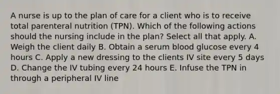 A nurse is up to the plan of care for a client who is to receive total parenteral nutrition (TPN). Which of the following actions should the nursing include in the plan? Select all that apply. A. Weigh the client daily B. Obtain a serum blood glucose every 4 hours C. Apply a new dressing to the clients IV site every 5 days D. Change the IV tubing every 24 hours E. Infuse the TPN in through a peripheral IV line