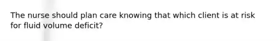 The nurse should plan care knowing that which client is at risk for fluid volume deficit?