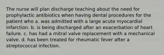 The nurse will plan discharge teaching about the need for prophylactic antibiotics when having dental procedures for the patient who a. was admitted with a large acute myocardial infarction. b. is being discharged after an exacerbation of heart failure. c. has had a mitral valve replacement with a mechanical valve. d. has been treated for rheumatic fever after a streptococcal infection.