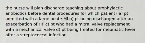 the nurse will plan discharge teaching about prophylactic antibiotics before dental procedures for which patient? a) pt admitted with a large acute MI b) pt being discharged after an exacerbation of HF c) pt who had a mitral valve replacement with a mechanical valve d) pt being treated for rheumatic fever after a streptococcal infection