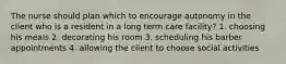 The nurse should plan which to encourage autonomy in the client who is a resident in a long term care facility? 1. choosing his meals 2. decorating his room 3. scheduling his barber appointments 4. allowing the client to choose social activities