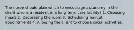 The nurse should plan which to encourage autonomy in the client who is a resident in a long term care facility? 1. Choosing meals 2. Decorating the room 3. Scheduling haircut appointments 4. Allowing the client to choose social activities.