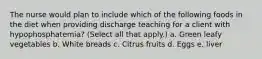 The nurse would plan to include which of the following foods in the diet when providing discharge teaching for a client with hypophosphatemia? (Select all that apply.) a. Green leafy vegetables b. White breads c. Citrus fruits d. Eggs e. liver