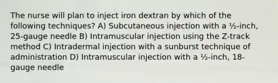 The nurse will plan to inject iron dextran by which of the following techniques? A) Subcutaneous injection with a ½-inch, 25-gauge needle B) Intramuscular injection using the Z-track method C) Intradermal injection with a sunburst technique of administration D) Intramuscular injection with a ½-inch, 18-gauge needle