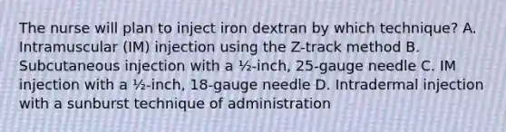 The nurse will plan to inject iron dextran by which technique? A. Intramuscular (IM) injection using the Z-track method B. Subcutaneous injection with a ½-inch, 25-gauge needle C. IM injection with a ½-inch, 18-gauge needle D. Intradermal injection with a sunburst technique of administration