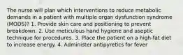 The nurse will plan which interventions to reduce metabolic demands in a patient with multiple organ dysfunction syndrome (MODS)? 1. Provide skin care and positioning to prevent breakdown. 2. Use meticulous hand hygiene and aseptic technique for procedures. 3. Place the patient on a high-fat diet to increase energy. 4. Administer antipyretics for fever