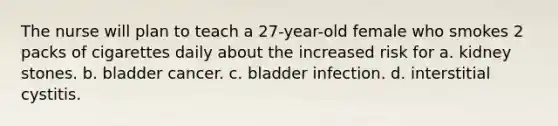 The nurse will plan to teach a 27-year-old female who smokes 2 packs of cigarettes daily about the increased risk for a. kidney stones. b. bladder cancer. c. bladder infection. d. interstitial cystitis.