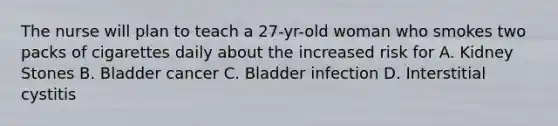 The nurse will plan to teach a 27-yr-old woman who smokes two packs of cigarettes daily about the increased risk for A. Kidney Stones B. Bladder cancer C. Bladder infection D. Interstitial cystitis