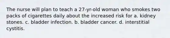 The nurse will plan to teach a 27-yr-old woman who smokes two packs of cigarettes daily about the increased risk for a. kidney stones. c. bladder infection. b. bladder cancer. d. interstitial cystitis.