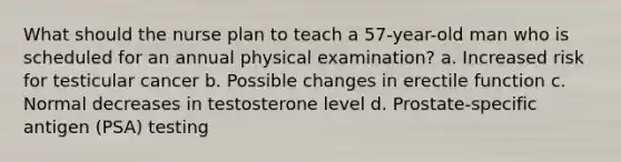 What should the nurse plan to teach a 57-year-old man who is scheduled for an annual physical examination? a. Increased risk for testicular cancer b. Possible changes in erectile function c. Normal decreases in testosterone level d. Prostate-specific antigen (PSA) testing