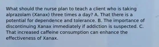 What should the nurse plan to teach a client who is taking alprazolam (Xanax) three times a day? A. That there is a potential for dependence and tolerance. B. The importance of discontinuing Xanax immediately if addiction is suspected. C. That increased caffeine consumption can enhance the effectiveness of Xanax.