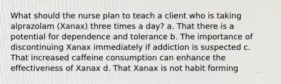 What should the nurse plan to teach a client who is taking alprazolam (Xanax) three times a day? a. That there is a potential for dependence and tolerance b. The importance of discontinuing Xanax immediately if addiction is suspected c. That increased caffeine consumption can enhance the effectiveness of Xanax d. That Xanax is not habit forming