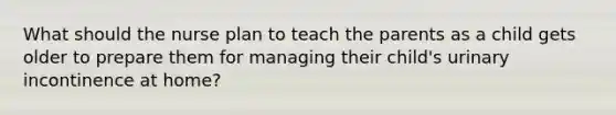 What should the nurse plan to teach the parents as a child gets older to prepare them for managing their child's urinary incontinence at home?