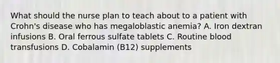 What should the nurse plan to teach about to a patient with Crohn's disease who has megaloblastic anemia? A. Iron dextran infusions B. Oral ferrous sulfate tablets C. Routine blood transfusions D. Cobalamin (B12) supplements