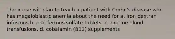 The nurse will plan to teach a patient with Crohn's disease who has megaloblastic anemia about the need for a. iron dextran infusions b. oral ferrous sulfate tablets. c. routine blood transfusions. d. cobalamin (B12) supplements