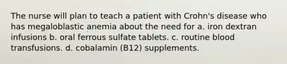 The nurse will plan to teach a patient with Crohn's disease who has megaloblastic anemia about the need for a. iron dextran infusions b. oral ferrous sulfate tablets. c. routine blood transfusions. d. cobalamin (B12) supplements.