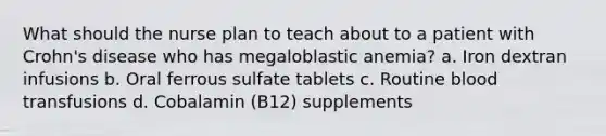 What should the nurse plan to teach about to a patient with Crohn's disease who has megaloblastic anemia? a. Iron dextran infusions b. Oral ferrous sulfate tablets c. Routine blood transfusions d. Cobalamin (B12) supplements