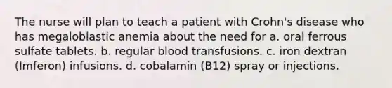 The nurse will plan to teach a patient with Crohn's disease who has megaloblastic anemia about the need for a. oral ferrous sulfate tablets. b. regular blood transfusions. c. iron dextran (Imferon) infusions. d. cobalamin (B12) spray or injections.