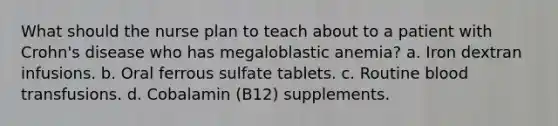 What should the nurse plan to teach about to a patient with Crohn's disease who has megaloblastic anemia? a. Iron dextran infusions. b. Oral ferrous sulfate tablets. c. Routine blood transfusions. d. Cobalamin (B12) supplements.