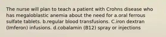 The nurse will plan to teach a patient with Crohns disease who has megaloblastic anemia about the need for a.oral ferrous sulfate tablets. b.regular blood transfusions. C.iron dextran (Imferon) infusions. d.cobalamin (B12) spray or injections