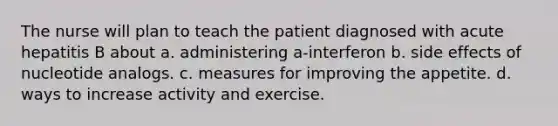 The nurse will plan to teach the patient diagnosed with acute hepatitis B about a. administering a-interferon b. side effects of nucleotide analogs. c. measures for improving the appetite. d. ways to increase activity and exercise.