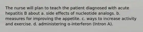 The nurse will plan to teach the patient diagnosed with acute hepatitis B about a. side effects of nucleotide analogs. b. measures for improving the appetite. c. ways to increase activity and exercise. d. administering α-interferon (Intron A).