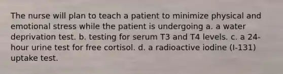 The nurse will plan to teach a patient to minimize physical and emotional stress while the patient is undergoing a. a water deprivation test. b. testing for serum T3 and T4 levels. c. a 24-hour urine test for free cortisol. d. a radioactive iodine (I-131) uptake test.