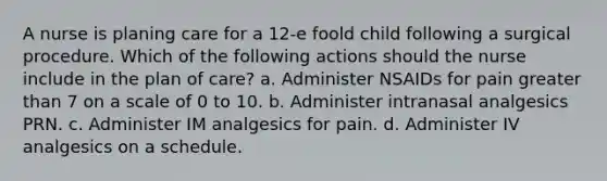 A nurse is planing care for a 12-e foold child following a surgical procedure. Which of the following actions should the nurse include in the plan of care? a. Administer NSAIDs for pain greater than 7 on a scale of 0 to 10. b. Administer intranasal analgesics PRN. c. Administer IM analgesics for pain. d. Administer IV analgesics on a schedule.