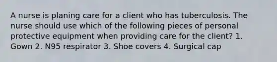 A nurse is planing care for a client who has tuberculosis. The nurse should use which of the following pieces of personal protective equipment when providing care for the client? 1. Gown 2. N95 respirator 3. Shoe covers 4. Surgical cap