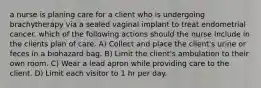 a nurse is planing care for a client who is undergoing brachytherapy via a sealed vaginal implant to treat endometrial cancer. which of the following actions should the nurse include in the clients plan of care. A) Collect and place the client's urine or feces in a biohazard bag. B) Limit the client's ambulation to their own room. C) Wear a lead apron while providing care to the client. D) Limit each visitor to 1 hr per day.