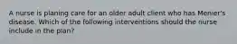 A nurse is planing care for an older adult client who has Menier's disease. Which of the following interventions should the nurse include in the plan?