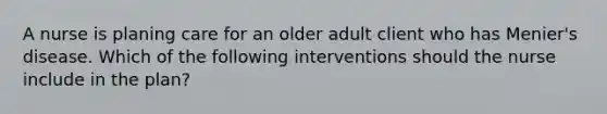 A nurse is planing care for an older adult client who has Menier's disease. Which of the following interventions should the nurse include in the plan?