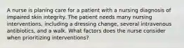 A nurse is planing care for a patient with a nursing diagnosis of impaired skin integrity. The patient needs many nursing interventions, including a dressing change, several intravenous antibiotics, and a walk. What factors does the nurse consider when prioritizing interventions?