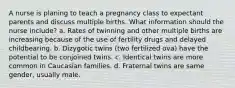 A nurse is planing to teach a pregnancy class to expectant parents and discuss multiple births. What information should the nurse include? a. Rates of twinning and other multiple births are increasing because of the use of fertility drugs and delayed childbearing. b. Dizygotic twins (two fertilized ova) have the potential to be conjoined twins. c. Identical twins are more common in Caucasian families. d. Fraternal twins are same gender, usually male.